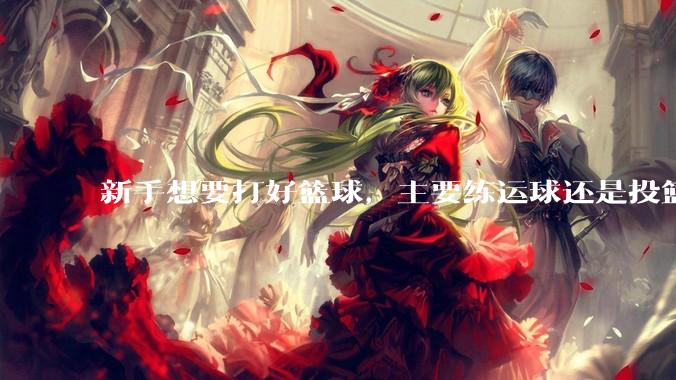 新手想要打好篮球，主要练运球还是投篮？